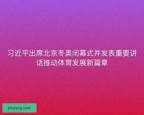 习近平出席北京冬奥闭幕式并发表重要讲话推动体育发展新篇章