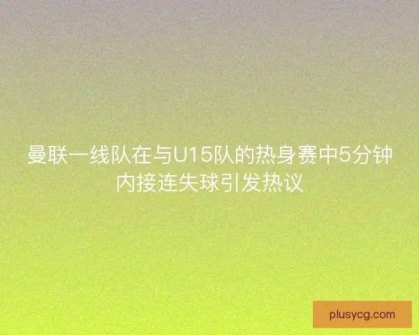 曼联一线队在与U15队的热身赛中5分钟内接连失球引发热议
