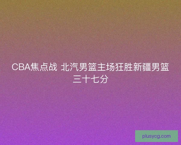 CBA焦点战 北汽男篮主场狂胜新疆男篮三十七分