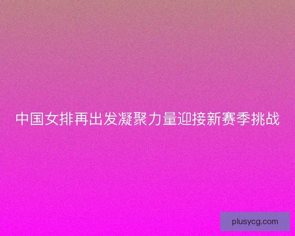 中国女排再出发凝聚力量迎接新赛季挑战