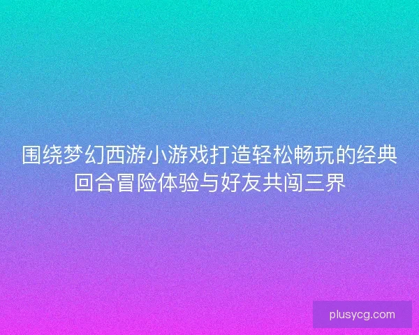 围绕梦幻西游小游戏打造轻松畅玩的经典回合冒险体验与好友共闯三界